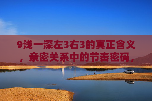 9浅一深左3右3的真正含义，亲密关系中的节奏密码，而非机械步骤，9浅一深左3右3，亲密关系的节奏密码，非机械步骤