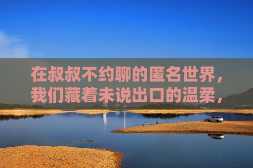 在叔叔不约聊的匿名世界,我们藏着未说出口的温柔,匿名世界,未说出口的温柔 在叔叔不约聊的匿名世界,我们藏着未说出口的温柔,匿名世界,未说出口的温柔