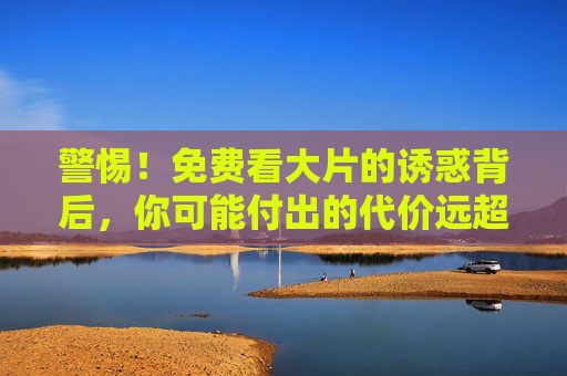 警惕!免费看大片的诱惑背后,你可能付出的代价远超想象,警惕免费看大片的诱惑,代价远超想象 警惕!免费看大片的诱惑背后,你可能付出的代价远超想象,警惕免费看大片的诱惑,代价远超想象