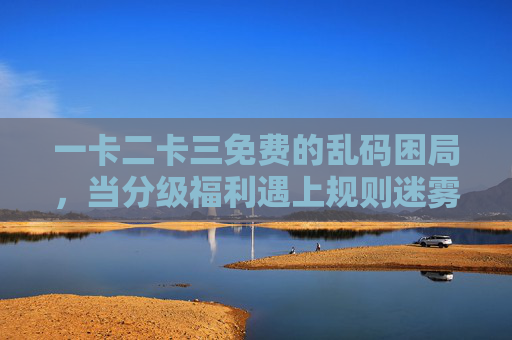 一卡二卡三免费的乱码困局,当分级福利遇上规则迷雾,分级福利遇规则迷雾,一卡二卡三免费陷乱码困局 一卡二卡三免费的乱码困局,当分级福利遇上规则迷雾,分级福利遇规则迷雾,一卡二卡三免费陷乱码困局