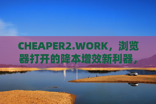 CHEAPER2.WORK,浏览器打开的降本增效新利器,CHEAPER2.WORK,浏览器降本增效新利器 CHEAPER2.WORK,浏览器打开的降本增效新利器,CHEAPER2.WORK,浏览器降本增效新利器