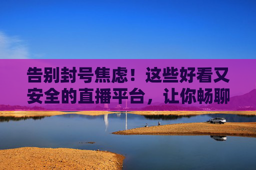 告别封号焦虑！这些好看又安全的直播平台，让你畅聊无阻，告别封号焦虑！安全畅聊的直播平台