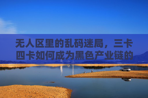 无人区里的乱码迷局,三卡四卡如何成为黑色产业链的通行证?无人区乱码迷局,三卡四卡成黑色产业链通行证 无人区里的乱码迷局,三卡四卡如何成为黑色产业链的通行证?无人区乱码迷局,三卡四卡成黑色产业链通行证