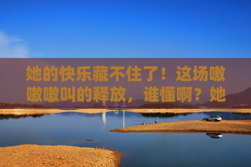 她的快乐藏不住了!这场嗷嗷嗷叫的释放,谁懂啊?她的快乐藏不住!嗷嗷叫的释放谁懂? 她的快乐藏不住了!这场嗷嗷嗷叫的释放,谁懂啊?她的快乐藏不住!嗷嗷叫的释放谁懂?