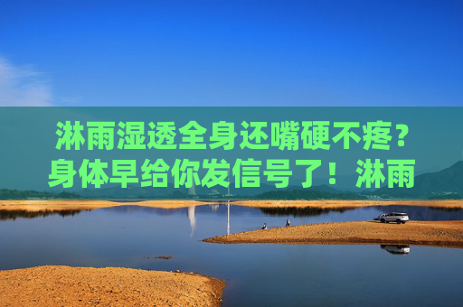 淋雨湿透全身还嘴硬不疼?身体早给你发信号了!淋雨硬撑不疼?身体早发信号! 淋雨湿透全身还嘴硬不疼?身体早给你发信号了!淋雨硬撑不疼?身体早发信号!