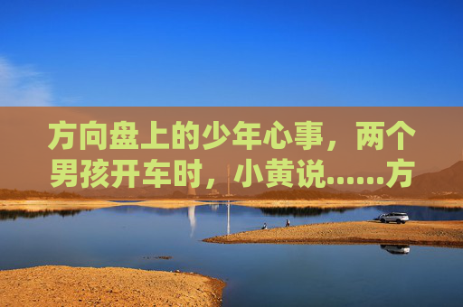 方向盘上的少年心事,两个男孩开车时,小黄说......方向盘上的少年心事,小黄与伙伴的驾驶絮语 方向盘上的少年心事,两个男孩开车时,小黄说......方向盘上的少年心事,小黄与伙伴的驾驶絮语