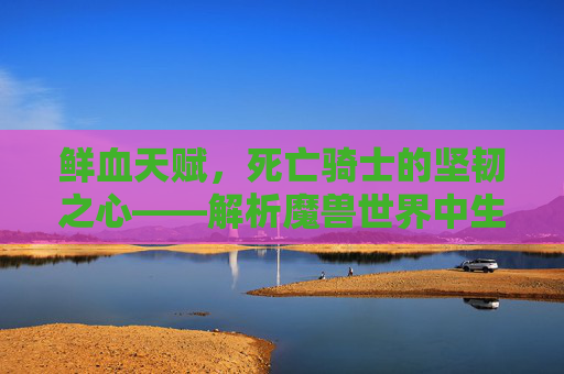 鲜血天赋，死亡骑士的坚韧之心——解析魔兽世界中生存与输出的艺术，鲜血天赋，死亡骑士的生存与输出艺术