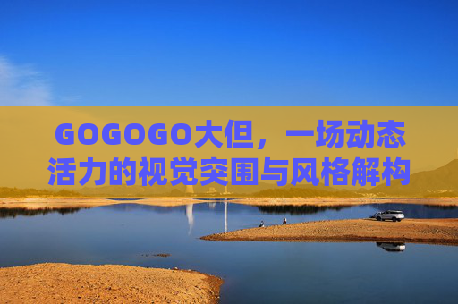 GOGOGO大但,一场动态活力的视觉突围与风格解构,GOGOGO大但,动态视觉突围与风格解构 GOGOGO大但,一场动态活力的视觉突围与风格解构,GOGOGO大但,动态视觉突围与风格解构