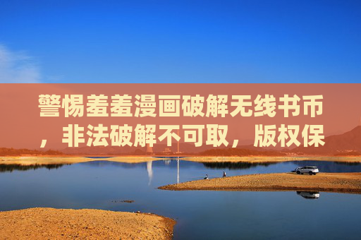 警惕羞羞漫画破解无线书币，非法破解不可取，版权保护需尊重，警惕羞羞漫画破解无线书币，非法破解不可取，版权保护需尊重