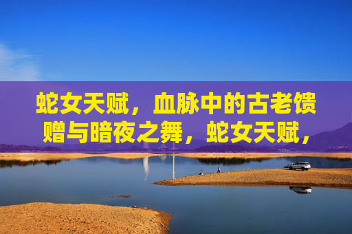 蛇女天赋，血脉中的古老馈赠与暗夜之舞，蛇女天赋，血脉古老馈赠与暗夜之舞