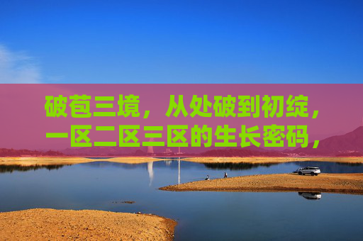 破苞三境,从处破到初绽,一区二区三区的生长密码,破苞三境,从处破到初绽的生长密码 破苞三境,从处破到初绽,一区二区三区的生长密码,破苞三境,从处破到初绽的生长密码