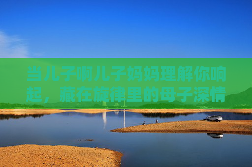 当儿子啊儿子妈妈理解你响起,藏在旋律里的母子深情,藏在旋律里的母子深情 当儿子啊儿子妈妈理解你响起,藏在旋律里的母子深情,藏在旋律里的母子深情