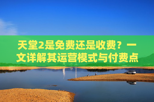 天堂2是免费还是收费?一文详解其运营模式与付费点,天堂2免费还是收费?运营模式与付费点详解 天堂2是免费还是收费?一文详解其运营模式与付费点,天堂2免费还是收费?运营模式与付费点详解