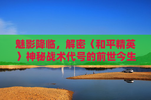 魅影降临,解密〈和平精英〉神秘战术代号的前世今生,魅影降临,解密〈和平精英〉神秘战术代号的前世今生 魅影降临,解密〈和平精英〉神秘战术代号的前世今生,魅影降临,解密〈和平精英〉神秘战术代号的前世今生
