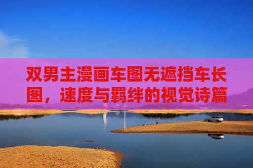 双男主漫画车图无遮挡车长图,速度与羁绊的视觉诗篇,双男主速度与羁绊,视觉诗篇车长图 双男主漫画车图无遮挡车长图,速度与羁绊的视觉诗篇,双男主速度与羁绊,视觉诗篇车长图