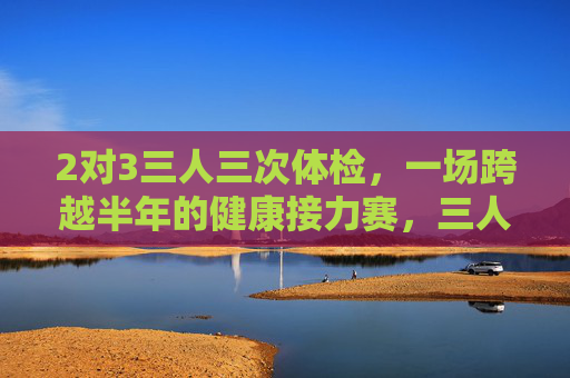 2对3三人三次体检,一场跨越半年的健康接力赛,三人三次体检,半年健康接力 2对3三人三次体检,一场跨越半年的健康接力赛,三人三次体检,半年健康接力