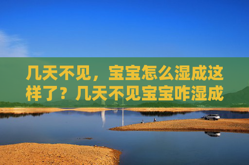 几天不见,宝宝怎么湿成这样了?几天不见宝宝咋湿成这样了? 几天不见,宝宝怎么湿成这样了?几天不见宝宝咋湿成这样了?