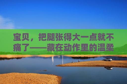 宝贝,把腿张得大一点就不痛了——藏在动作里的温柔与成长,张腿的温柔,藏在动作里的成长 宝贝,把腿张得大一点就不痛了——藏在动作里的温柔与成长,张腿的温柔,藏在动作里的成长