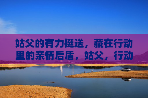 姑父的有力挺送,藏在行动里的亲情后盾,姑父,行动中的亲情后盾 姑父的有力挺送,藏在行动里的亲情后盾,姑父,行动中的亲情后盾