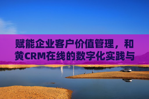 赋能企业客户价值管理,和黄CRM在线的数字化实践与创新,赋能企业客户价值管理,和黄CRM在线的数字化实践与创新 赋能企业客户价值管理,和黄CRM在线的数字化实践与创新,赋能企业客户价值管理,和黄CRM在线的数字化实践与创新