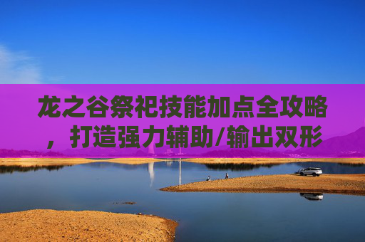 龙之谷祭祀技能加点全攻略，打造强力辅助/输出双形态