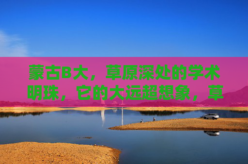 蒙古B大,草原深处的学术明珠,它的大远超想象,草原深处的学术明珠,蒙古B大之大远超想象 蒙古B大,草原深处的学术明珠,它的大远超想象,草原深处的学术明珠,蒙古B大之大远超想象