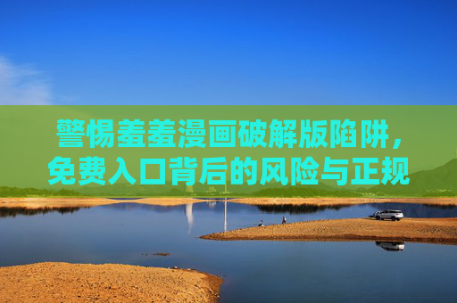 警惕羞羞漫画破解版陷阱,免费入口背后的风险与正规阅读指南 警惕羞羞漫画破解版陷阱,免费入口背后的风险与正规阅读指南