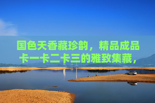 国色天香藏珍韵,精品成品卡一卡二卡三的雅致集藏,国色天香藏珍韵,精品卡三雅致集藏 国色天香藏珍韵,精品成品卡一卡二卡三的雅致集藏,国色天香藏珍韵,精品卡三雅致集藏