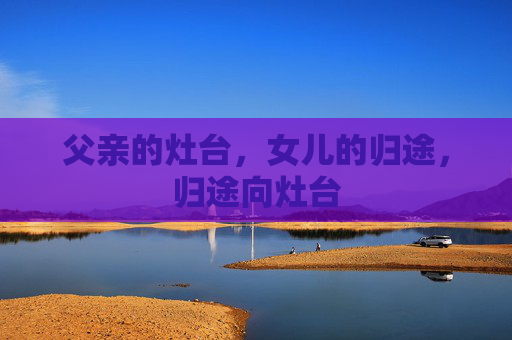 父亲的灶台,女儿的归途,归途向灶台 父亲的灶台,女儿的归途,归途向灶台