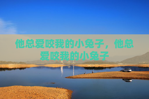 他总爱咬我的小兔子,他总爱咬我的小兔子 他总爱咬我的小兔子,他总爱咬我的小兔子