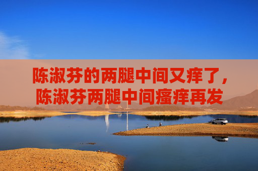 陈淑芬的两腿中间又痒了,陈淑芬两腿中间瘙痒再发 陈淑芬的两腿中间又痒了,陈淑芬两腿中间瘙痒再发