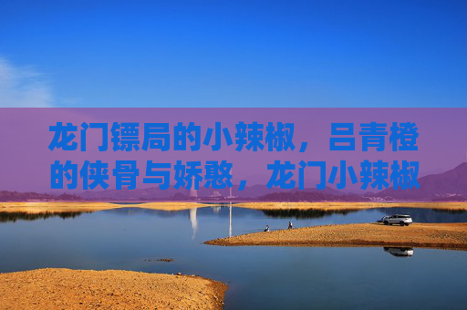 龙门镖局的小辣椒,吕青橙的侠骨与娇憨,龙门小辣椒,吕青橙的侠骨娇憨 龙门镖局的小辣椒,吕青橙的侠骨与娇憨,龙门小辣椒,吕青橙的侠骨娇憨