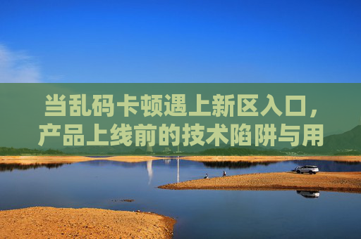 当乱码卡顿遇上新区入口,产品上线前的技术陷阱与用户破局指南,乱码卡顿遇上新区入口,产品上线前的技术陷阱与用户破局指南 当乱码卡顿遇上新区入口,产品上线前的技术陷阱与用户破局指南,乱码卡顿遇上新区入口,产品上线前的技术陷阱与用户破局指南
