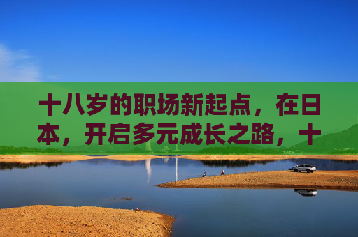 十八岁的职场新起点,在日本,开启多元成长之路,十八岁职场新起点,日本多元成长之路 十八岁的职场新起点,在日本,开启多元成长之路,十八岁职场新起点,日本多元成长之路