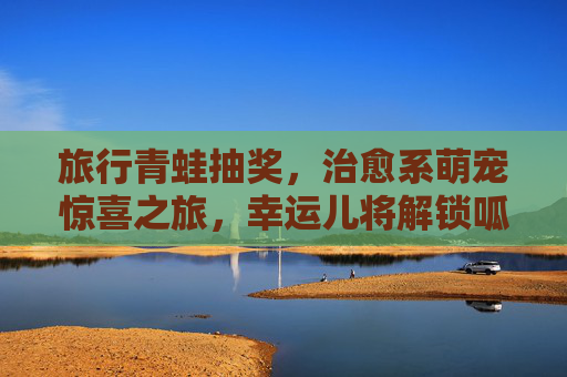 旅行青蛙抽奖,治愈系萌宠惊喜之旅,幸运儿将解锁呱呱同款诗和远方,旅行青蛙治愈萌宠抽奖,解锁呱呱同款诗和远方 旅行青蛙抽奖,治愈系萌宠惊喜之旅,幸运儿将解锁呱呱同款诗和远方,旅行青蛙治愈萌宠抽奖,解锁呱呱同款诗和远方