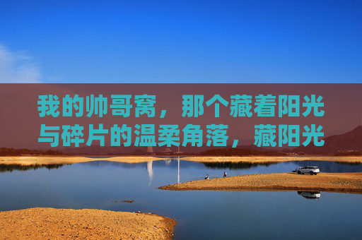 我的帅哥窝,那个藏着阳光与碎片的温柔角落,藏阳光与碎片的温柔窝 我的帅哥窝,那个藏着阳光与碎片的温柔角落,藏阳光与碎片的温柔窝