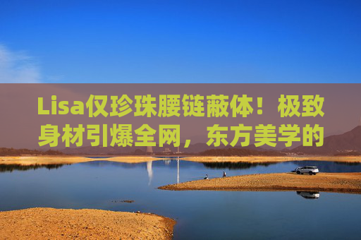 Lisa仅珍珠腰链蔽体!极致身材引爆全网,东方美学的惊艳突破,Lisa珍珠腰链蔽体引爆全网,东方美学惊艳突破 Lisa仅珍珠腰链蔽体!极致身材引爆全网,东方美学的惊艳突破,Lisa珍珠腰链蔽体引爆全网,东方美学惊艳突破
