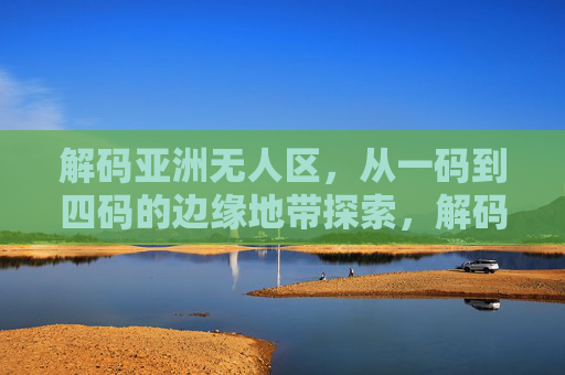 解码亚洲无人区,从一码到四码的边缘地带探索,解码亚洲无人区边缘,一码到四码探索 解码亚洲无人区,从一码到四码的边缘地带探索,解码亚洲无人区边缘,一码到四码探索
