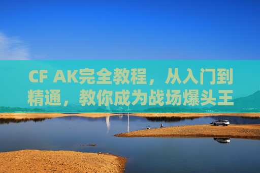 CF AK完全教程,从入门到精通,教你成为战场爆头王,CF AK从入门到精通,战场爆头王完全教程 CF AK完全教程,从入门到精通,教你成为战场爆头王,CF AK从入门到精通,战场爆头王完全教程