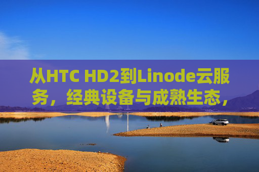 从HTC HD2到Linode云服务，经典设备与成熟生态，见证中国数字浪潮的迭代，从HTC HD2到Linode，中国数字浪潮的迭代见证