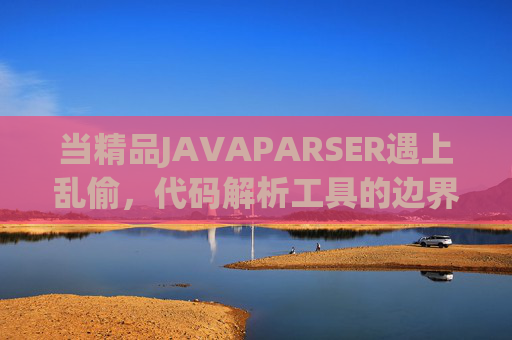 当精品JAVAPARSER遇上乱偷，代码解析工具的边界与警示