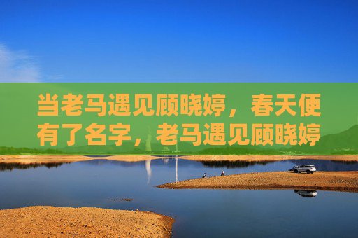 当老马遇见顾晓婷,春天便有了名字,老马遇见顾晓婷,春天便有了名字 当老马遇见顾晓婷,春天便有了名字,老马遇见顾晓婷,春天便有了名字