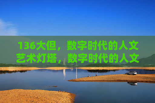136大但,数字时代的人文艺术灯塔,数字时代的人文艺术灯塔 136大但,数字时代的人文艺术灯塔,数字时代的人文艺术灯塔