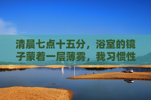 清晨七点十五分,浴室的镜子蒙着一层薄雾,我习惯性地低下头,挤牙膏时盯着洗手台的白瓷纹路,直到水流过指尖,才抬起头——镜子里的人影突然清晰,而我也突然看见了镜子里的接合处,镜隙晨光 清晨七点十五分,浴室的镜子蒙着一层薄雾,我习惯性地低下头,挤牙膏时盯着洗手台的白瓷纹路,直到水流过指尖,才抬起头——镜子里的人影突然清晰,而我也突然看见了镜子里的接合处,镜隙晨光