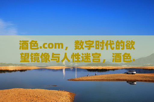 酒色.com,数字时代的欲望镜像与人性迷宫,酒色.com,数字时代的欲望镜像与人性迷宫 酒色.com,数字时代的欲望镜像与人性迷宫,酒色.com,数字时代的欲望镜像与人性迷宫