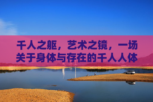 千人之躯,艺术之镜,一场关于身体与存在的千人人体艺术实践,千人之躯,身体与存在的艺术镜像 千人之躯,艺术之镜,一场关于身体与存在的千人人体艺术实践,千人之躯,身体与存在的艺术镜像