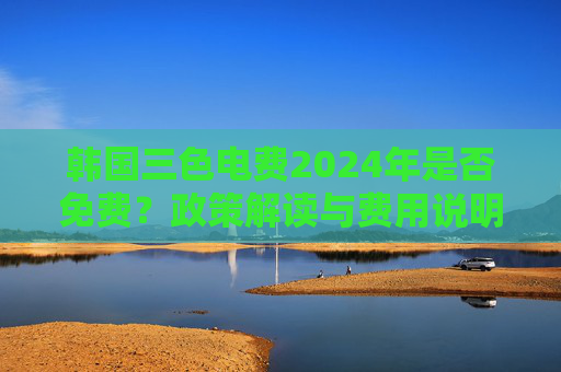 韩国三色电费2024年是否免费?政策解读与费用说明,韩国2024年三色电费政策,是否免费及费用说明解读 韩国三色电费2024年是否免费?政策解读与费用说明,韩国2024年三色电费政策,是否免费及费用说明解读