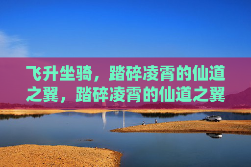 飞升坐骑,踏碎凌霄的仙道之翼,踏碎凌霄的仙道之翼 飞升坐骑,踏碎凌霄的仙道之翼,踏碎凌霄的仙道之翼