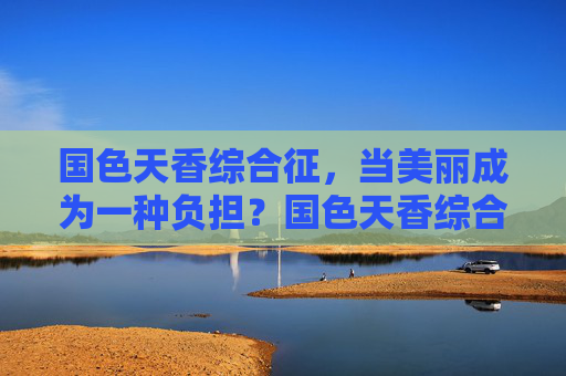 国色天香综合征,当美丽成为一种负担?国色天香综合征,当美丽成为一种负担 国色天香综合征,当美丽成为一种负担?国色天香综合征,当美丽成为一种负担