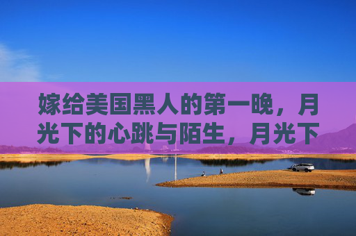 嫁给美国黑人的第一晚，月光下的心跳与陌生，月光下的第一晚，心跳与陌生的悸动